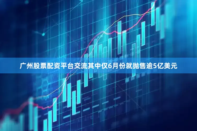 广州股票配资平台交流其中仅6月份就抛售逾5亿美元
