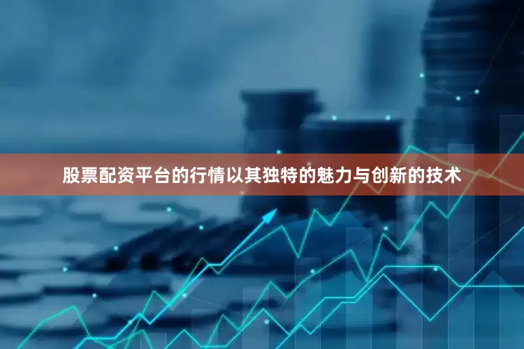 股票配资平台的行情以其独特的魅力与创新的技术