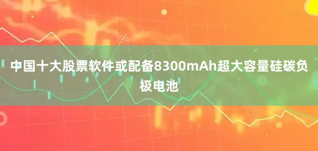 中国十大股票软件或配备8300mAh超大容量硅碳负极电池