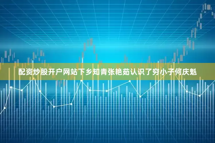 配资炒股开户网站下乡知青张艳茹认识了穷小子何庆魁