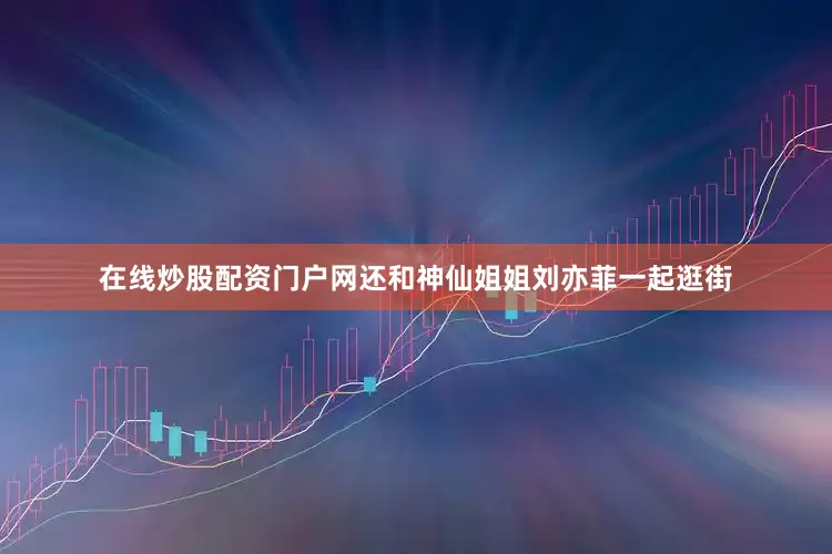 在线炒股配资门户网还和神仙姐姐刘亦菲一起逛街