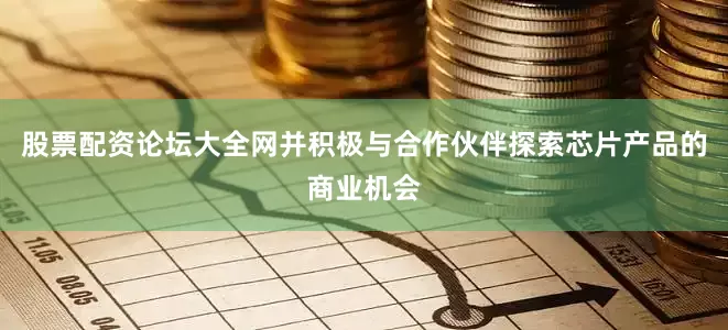 股票配资论坛大全网并积极与合作伙伴探索芯片产品的商业机会