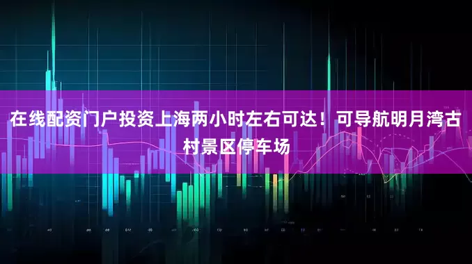 在线配资门户投资上海两小时左右可达！可导航明月湾古村景区停车场